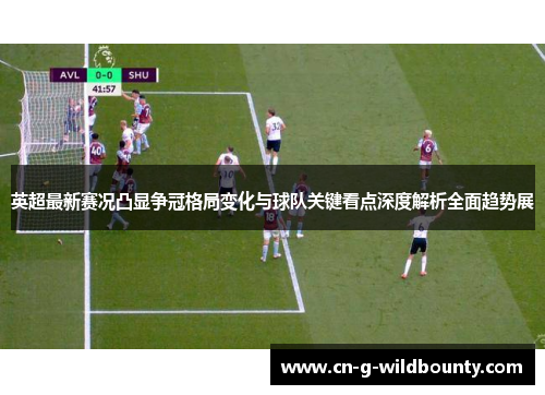 英超最新赛况凸显争冠格局变化与球队关键看点深度解析全面趋势展