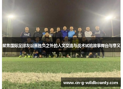 聚焦国际足球友谊赛胜负之外的人文交流与战术试验故事舞台与意义